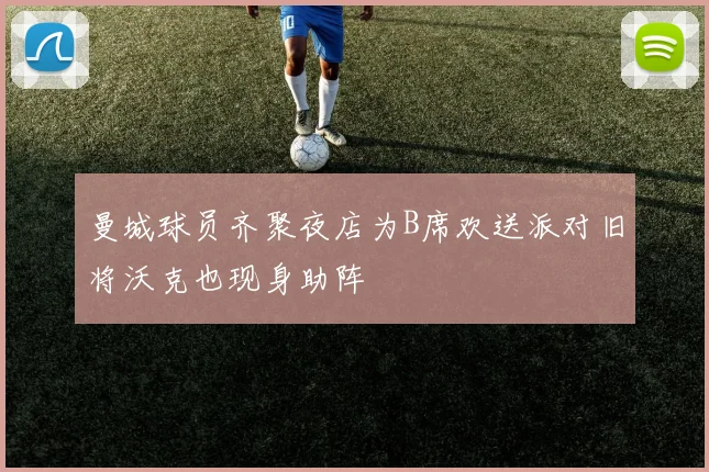 曼城球员齐聚夜店为B席欢送派对旧将沃克也现身助阵