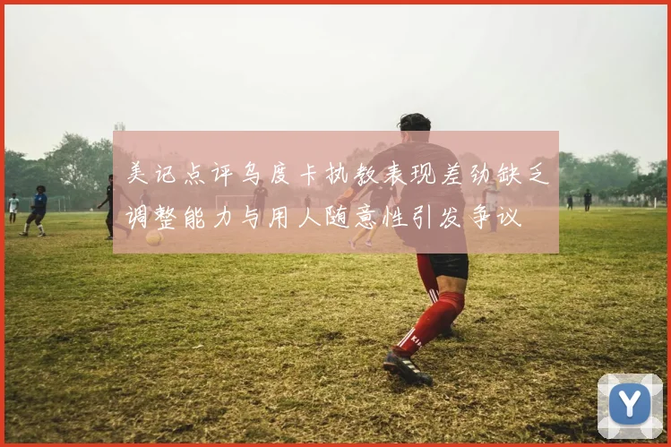 美记点评乌度卡执教表现差劲缺乏调整能力与用人随意性引发争议