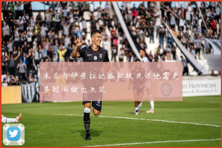 米兰与伊劳拉达成积极共识他需更多时间做出决定