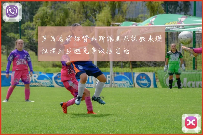 罗马名宿称赞加斯佩里尼执教表现拉涅利应避免争议性言论