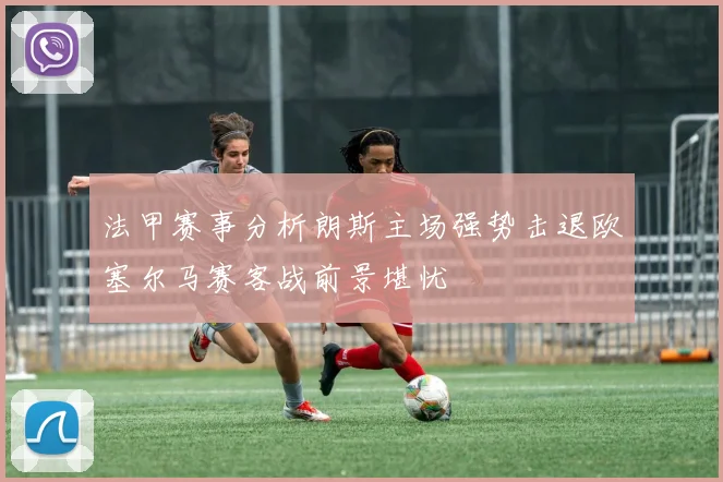 法甲赛事分析朗斯主场强势击退欧塞尔马赛客战前景堪忧