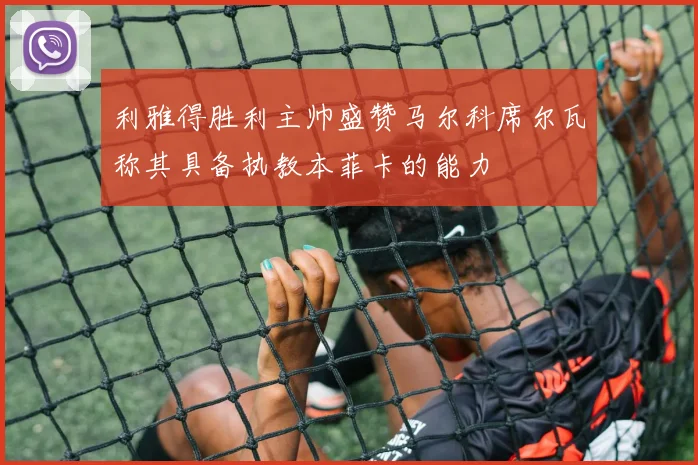 利雅得胜利主帅盛赞马尔科席尔瓦称其具备执教本菲卡的能力