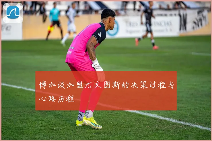博加谈加盟尤文图斯的决策过程与心路历程