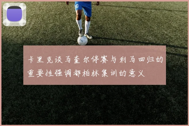 卡里克谈马奎尔停赛与利马回归的重要性强调都柏林集训的意义