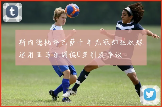 斯内德批评巴萨十年无冠却狂欢球迷用亚马尔调侃C罗引发争议