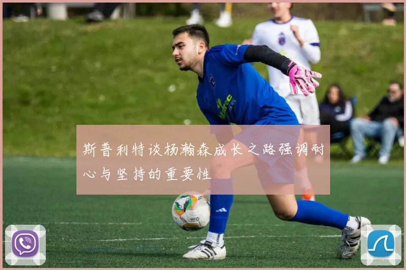 斯普利特谈杨瀚森成长之路强调耐心与坚持的重要性