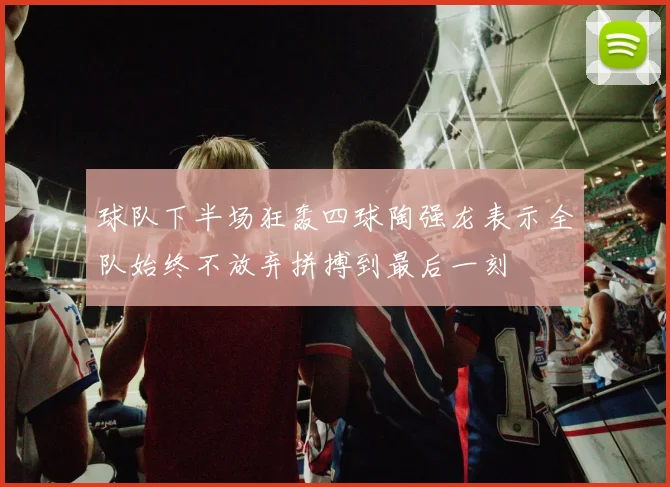 球队下半场狂轰四球陶强龙表示全队始终不放弃拼搏到最后一刻
