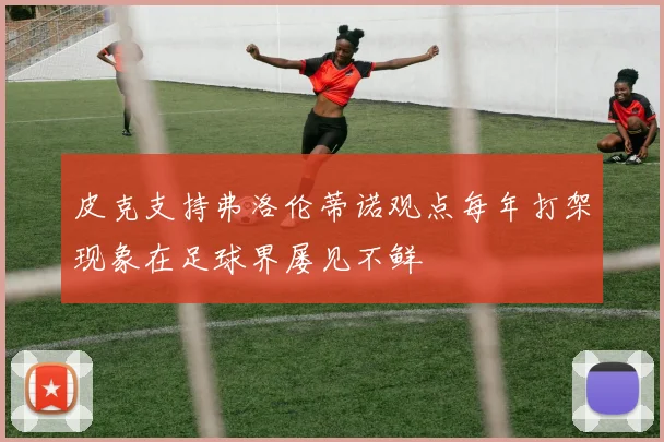 皮克支持弗洛伦蒂诺观点每年打架现象在足球界屡见不鲜