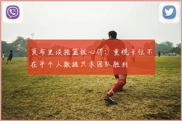 莫布里谈抢篮板心得：重视卡位不在乎个人数据只求团队胜利