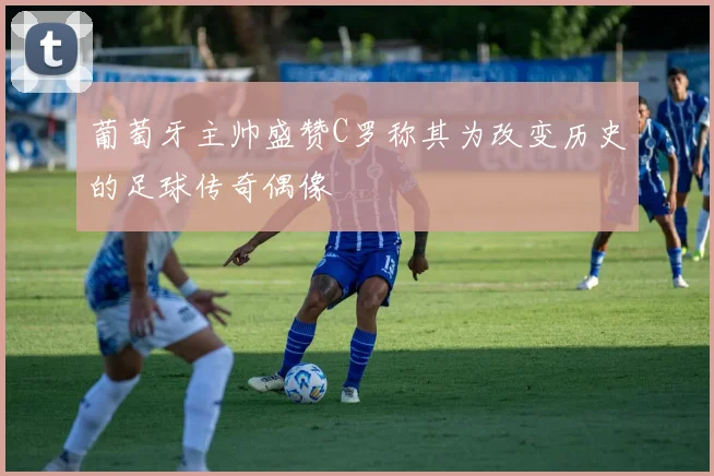 葡萄牙主帅盛赞C罗称其为改变历史的足球传奇偶像
