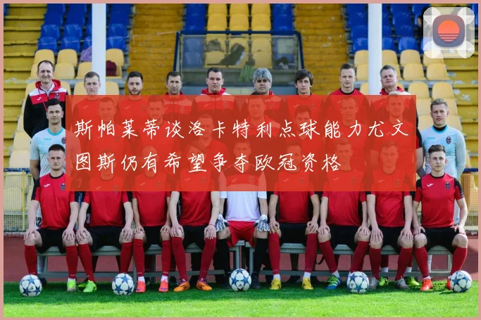 斯帕莱蒂谈洛卡特利点球能力尤文图斯仍有希望争夺欧冠资格