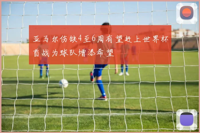 亚马尔伤缺4至6周有望赶上世界杯首战为球队增添希望