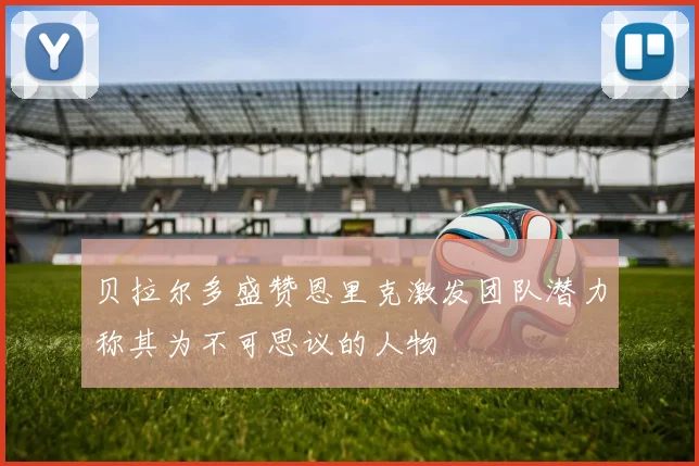 贝拉尔多盛赞恩里克激发团队潜力称其为不可思议的人物