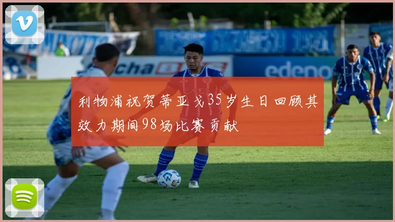 利物浦祝贺蒂亚戈35岁生日回顾其效力期间98场比赛贡献