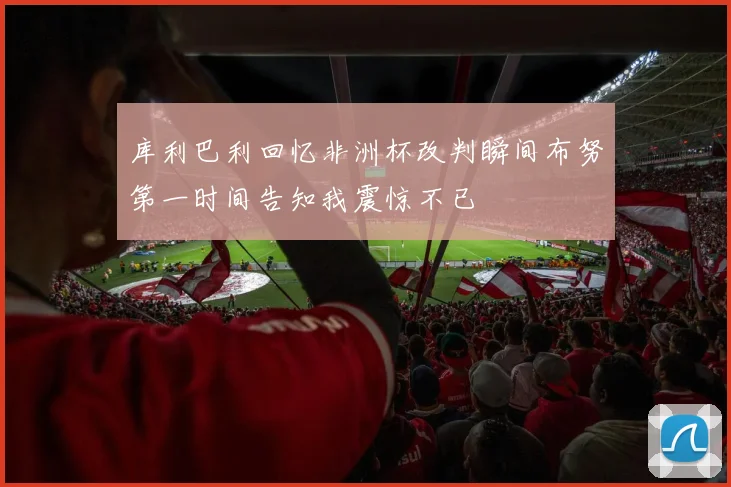 库利巴利回忆非洲杯改判瞬间布努第一时间告知我震惊不已