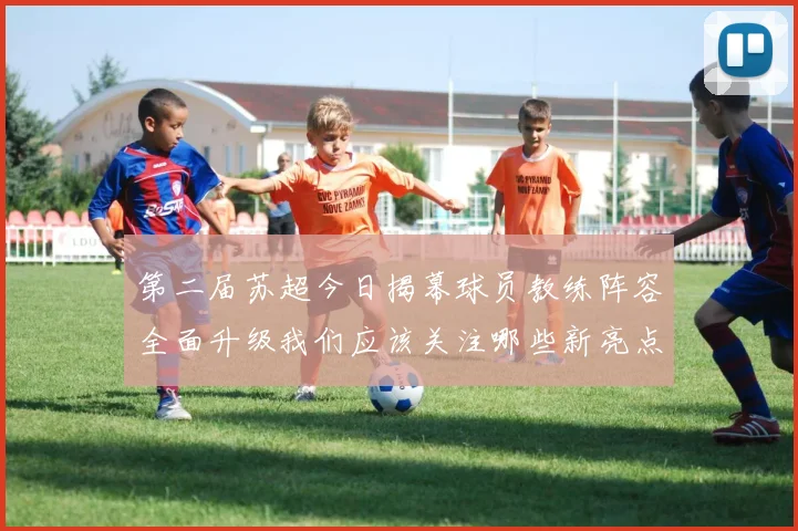 第二届苏超今日揭幕球员教练阵容全面升级我们应该关注哪些新亮点