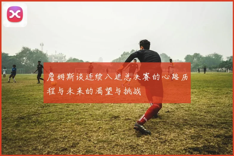 詹姆斯谈连续八进总决赛的心路历程与未来的渴望与挑战