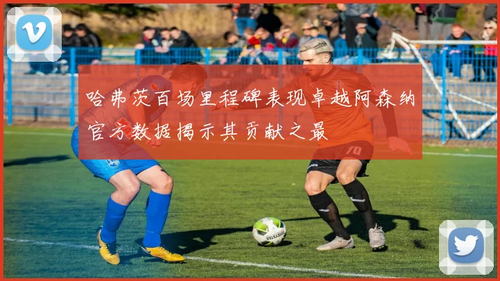 哈弗茨百场里程碑表现卓越阿森纳官方数据揭示其贡献之最