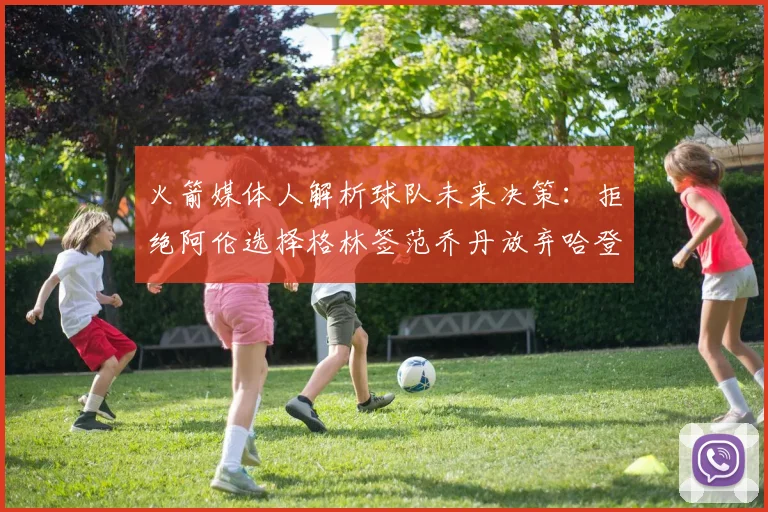 火箭媒体人解析球队未来决策：拒绝阿伦选择格林签范乔丹放弃哈登