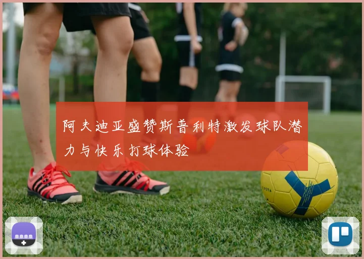 阿夫迪亚盛赞斯普利特激发球队潜力与快乐打球体验