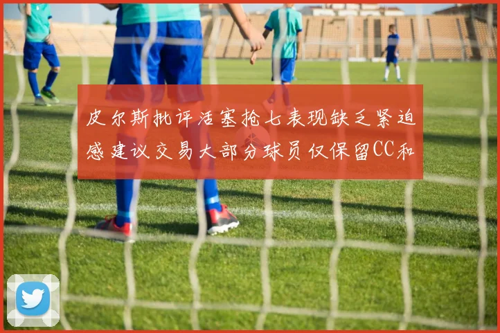 皮尔斯批评活塞抢七表现缺乏紧迫感建议交易大部分球员仅保留CC和詹金斯