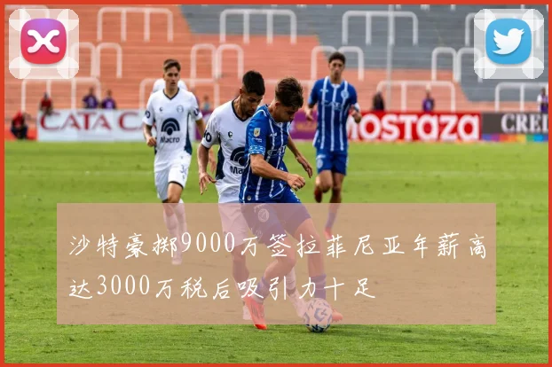 沙特豪掷9000万签拉菲尼亚年薪高达3000万税后吸引力十足