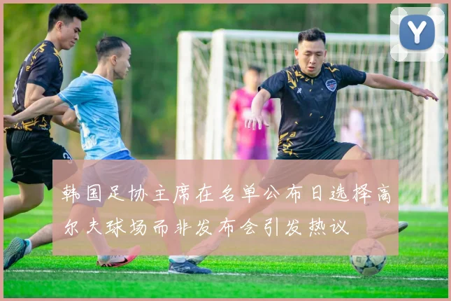 韩国足协主席在名单公布日选择高尔夫球场而非发布会引发热议