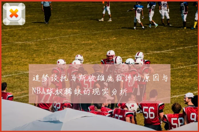 追梦谈托马斯被雄鹿裁掉的原因与NBA球权稀缺的现实分析