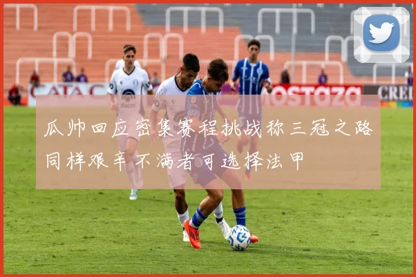 瓜帅回应密集赛程挑战称三冠之路同样艰辛不满者可选择法甲
