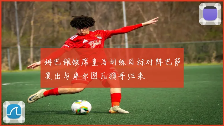 姆巴佩缺席皇马训练目标对阵巴萨复出与库尔图瓦携手归来