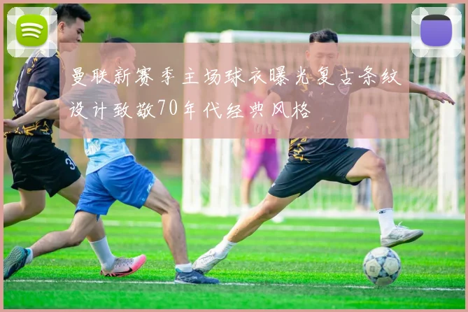 曼联新赛季主场球衣曝光复古条纹设计致敬70年代经典风格