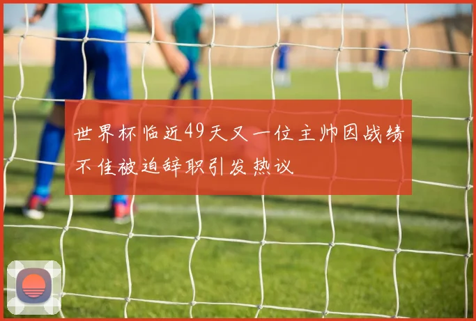 世界杯临近49天又一位主帅因战绩不佳被迫辞职引发热议