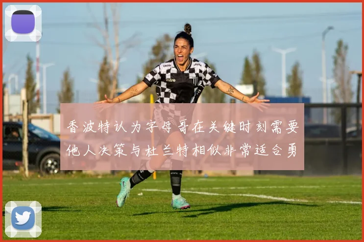 香波特认为字母哥在关键时刻需要他人决策与杜兰特相似非常适合勇士队