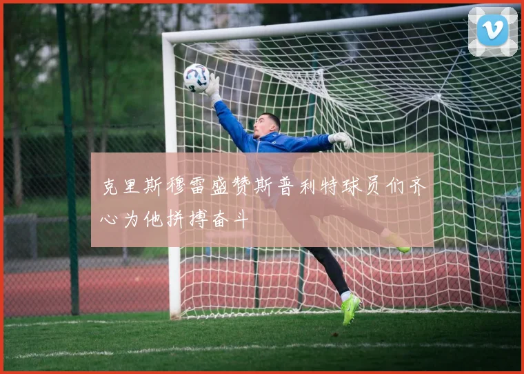 克里斯穆雷盛赞斯普利特球员们齐心为他拼搏奋斗