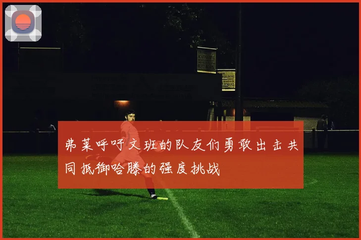 弗莱呼吁文班的队友们勇敢出击共同抵御哈滕的强度挑战